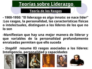 Teorías sobre Liderazgo
Teoría de los Rasgos
Leo F. Jeri – DAGE/ UNALM
- 1900-1950: “El liderazgo es algo innato: se nace lider”
:Los rasgos, la personalidad, las características físicas
o intelectuales, distinguen a los líderes de los que no
lo son
-Manifiestan que hay una mejor manera de liderar y
que variables de la personalidad profundamente
enraizadas permiten que ello suceda
- Stogdill resume 03 rasgos asociados a los líderes:
Inteligencia, personalidad y capacidades
 