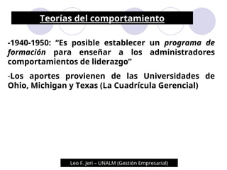 Teorías del comportamiento
-1940-1950: “Es posible establecer un programa de
formación para enseñar a los administradores
comportamientos de liderazgo”
-Los aportes provienen de las Universidades de
Ohio, Michigan y Texas (La Cuadrícula Gerencial)
Leo F. Jeri – UNALM (Gestión Empresarial)
 