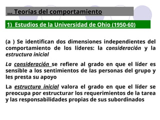 1) Estudios de la Universidad de Ohio (1950-60)
(a ) Se identifican dos dimensiones independientes del
comportamiento de los líderes: la consideración y la
estructura inicial
La consideración se refiere al grado en que el líder es
sensible a los sentimientos de las personas del grupo y
les presta su apoyo
La estructura inicial valora el grado en que el líder se
preocupa por estructurar los requerimientos de la tarea
y las responsabilidades propias de sus subordinados
... Teorías del comportamiento
 