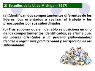 2) Estudios de la U. de Michigan (1947)
(a) Identifican dos comportamientos diferentes de los
líderes: Los orientados a realizar el trabajo y los
preocupados por sus subordinados
(b) Tras suponer que el líder sólo se posiciona en uno
de los comportamientos identificados, se afirma que:
los líderes orientados a la persona (subordinados)
tienden a lograr mas productividad y satisfacción de los
subordinados
 