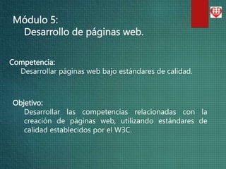Módulo 5:
Desarrollo de páginas web.
Objetivo:
Desarrollar las competencias relacionadas con la
creación de páginas web, utilizando estándares de
calidad establecidos por el W3C.
Competencia:
Desarrollar páginas web bajo estándares de calidad.
 