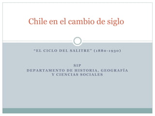 Chile en el cambio de siglo 
“ E L C I C L O D E L S A L I T R E ” ( 1 8 8 0 -1930) 
SIP 
DEPARTAMENTO DE HISTORIA, GEOGRAFÍA 
Y CIENCIAS SOCIALES 
 