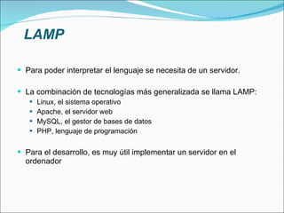 PHP Surge en 1994. Ha tenido una gran aceptación, por su potencia y simplicidad. Lenguaje "del lado del servidor". Diseñado especialmente para el desarrollo web. Se utiliza embebido dentro del código HTML. Permite la integración con bases de datos de una forma simple. Es similar a ASP, tecnología propietaria de Microsoft y orientada a Windows. PHP es multiplataforma, originalmente orientado a Unix. Mientras que ASP es una tecnología costosa, PHP tiene una licencia de software libre.