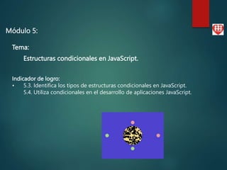 Módulo 5:
Tema:
Estructuras condicionales en JavaScript.
Indicador de logro:
• 5.3. Identifica los tipos de estructuras condicionales en JavaScript.
5.4. Utiliza condicionales en el desarrollo de aplicaciones JavaScript.
 