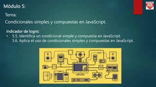 Módulo 5:
Tema:
Condicionales simples y compuestas en JavaScript.
Indicador de logro:
• 5.5. Identifica un condicional simple y compuesta en JavaScript.
5.6. Aplica el uso de condicionales simples y compuestas en JavaScript.
 
