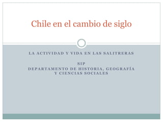 Chile en el cambio de siglo 
LA ACTIVIDAD Y VIDA EN LAS SALITRERAS 
SIP 
DEPARTAMENTO DE HISTORIA, GEOGRAFÍA 
Y CIENCIAS SOCIALES 
 