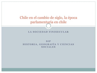 Chile en el cambio de siglo, la época 
parlamentaria en chile 
LA SOCIEDAD FINISECULAR 
SIP 
HISTORIA, GEOGRAFÍA Y CIENCIAS 
SOCIALES 
 