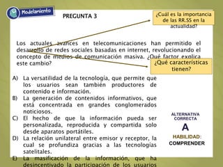 PREGUNTA 3
ALTERNATIVA
CORRECTA
A
HABILIDAD:
COMPRENDER
A) La versatilidad de la tecnología, que permite que
los usuarios sean también productores de
contenido e información.
B) La generación de contenidos informativos, que
está concentrada en grandes conglomerados
noticiosos.
C) El hecho de que la información pueda ser
personalizada, reproducida y compartida solo
desde aparatos portátiles.
D) La relación unilateral entre emisor y receptor, la
cual se profundiza gracias a las tecnologías
satelitales.
E) La masificación de la información, que ha
desincentivado la participación de los usuarios
Los actuales avances en telecomunicaciones han permitido el
desarrollo de redes sociales basadas en internet, revolucionando el
concepto de medios de comunicación masiva. ¿Qué factor explica
este cambio?
¿Cuál es la importancia
de las RR.SS en la
actualidad?
¿Qué características
tienen?
 