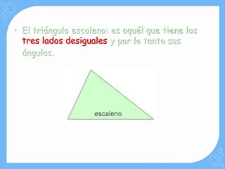 • El triángulo escaleno: es aquél que tiene los
  tres lados desiguales y por lo tanto sus
  ángulos.
 