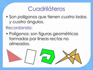 Cuadriláteros
• Son polígonos que tienen cuatro lados
  y cuatro ángulos.
Recordando:
• Polígonos: son figuras geométricas
  formadas por líneas rectas no
  alineados.
 