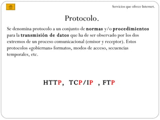 Protocolo. Servicios que ofrece Internet. Se denomina protocolo a un conjunto de  normas  y/o  procedimientos  para la  transmisión de datos  que ha de ser observado por los dos extremos de un proceso comunicacional (emisor y receptor). Estos protocolos «gobiernan» formatos, modos de acceso, secuencias temporales, etc.  HTT P ,  TC P /I P  , FT P 