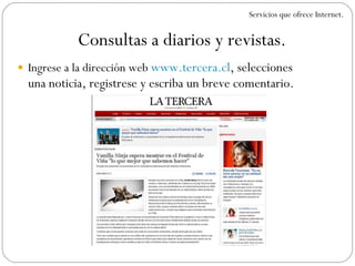 Ingrese a la dirección web  www.tercera.cl , selecciones una noticia, registrese y escriba un breve comentario. Consultas a diarios y revistas. Servicios que ofrece Internet. 