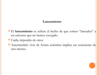 Lanzamiento
 El lanzamiento se refiere al hecho de que somos “lanzados” a
un universo que no hemos escogido.
 Caída: depender de otros
 Autenticidad: vivir de forma auténtica implica ser consciente de
uno mismo.
 