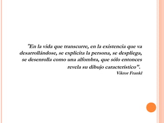 "En la vida que transcurre, en la existencia que va
desarrollándose, se explicita la persona, se despliega,
se desenrolla como una alfombra, que sólo entonces
revela su dibujo característico".
Viktor Frankl
 