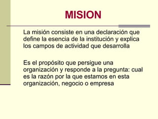 MISION <ul><li>La misión consiste en una declaración que define la esencia de la institución y explica los campos de activ...