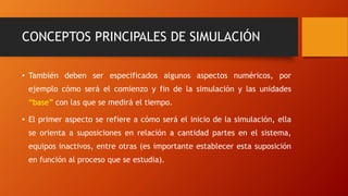 CONCEPTOS PRINCIPALES DE SIMULACIÓN
• También deben ser especificados algunos aspectos numéricos, por
ejemplo cómo será el comienzo y fin de la simulación y las unidades
“base” con las que se medirá el tiempo.
• El primer aspecto se refiere a cómo será el inicio de la simulación, ella
se orienta a suposiciones en relación a cantidad partes en el sistema,
equipos inactivos, entre otras (es importante establecer esta suposición
en función al proceso que se estudia).
 
