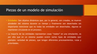 Piezas de un modelo de simulación
• Entidades: Son objetos dinámicos que, por lo general, son creados, se mueven
alrededor del sistema durante un tiempo y finalmente son desechados (es
importante mencionar que no todas las entidades son desechadas, algunas se
mantienen circulando en el proceso).
• La mayoría de las entidades representan cosas “reales” en una simulación, es
por ello que en un sistema pueden existir varios tipos de entidades (por
ejemplo: variedad de piezas), que tengan diferentes procesamientos, rutas y
prioridades.
 