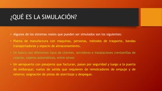 ¿QUÉ ES LA SIMULACIÓN?
• Algunos de los sistemas reales que pueden ser simulados son los siguientes:
• Planta de manufactura con maquinas, personas, métodos de trasporte, bandas
transportadoras y espacio de almacenamiento.
• Un banco con diferentes tipos de clientes, servidores e instalaciones (ventanillas de
cajeros, cajeros automáticos, entre otros)
• Un aeropuerto con pasajeros que facturan, pasan por seguridad y luego a la puerta
de embarque; vuelos de salida que requieren de remolcadores de empuje y de
retorno; asignación de pistas de aterrizaje y despegue.
 