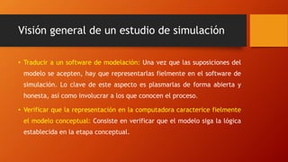 Visión general de un estudio de simulación
• Traducir a un software de modelación: Una vez que las suposiciones del
modelo se acepten, hay que representarlas fielmente en el software de
simulación. Lo clave de este aspecto es plasmarlas de forma abierta y
honesta, así como involucrar a los que conocen el proceso.
• Verificar que la representación en la computadora caracterice fielmente
el modelo conceptual: Consiste en verificar que el modelo siga la lógica
establecida en la etapa conceptual.
 