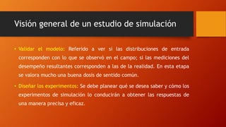 Visión general de un estudio de simulación
• Validar el modelo: Referido a ver si las distribuciones de entrada
corresponden con lo que se observó en el campo; si las mediciones del
desempeño resultantes corresponden a las de la realidad. En esta etapa
se valora mucho una buena dosis de sentido común.
• Diseñar los experimentos: Se debe planear qué se desea saber y cómo los
experimentos de simulación lo conducirán a obtener las respuestas de
una manera precisa y eficaz.
 