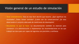 Visión general de un estudio de simulación
• Tener entendimiento: Esto es mas fácil decirlo que hacerlo. ¿Qué significan los
resultados? ¿Todos tienen sentidos? ¿Cuáles son las consecuencias? ¿Se esta
observando el conjunto adecuado de mediciones de desempeño?
• Documentar lo que se hace: La documentación también es esencial para
convencer a la administración e implementar las recomendaciones en las que
trabajó tan duro para ser capaz de lograrlas con precisión y confianza
 