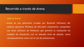 Recorrido a través de Arena
• ¿Qué es Arena?
• Arena es una aplicación (creada por Rockwell Software) del
sistema operativo Windows de Microsoft (totalmente compatible
con otros software de Windows) que permite la realización de
modelos de simulación con un elevado nivel de detalle, tanto
conceptualmente como con el uso de animaciones.
 