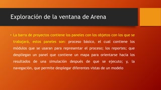 Exploración de la ventana de Arena
• La barra de proyectos contiene los paneles con los objetos con los que se
trabajará, estos paneles son: proceso básico, el cual contiene los
módulos que se usaran para representar el proceso; los reportes; que
despliegan un panel que contiene un mapa para orientarse hacia los
resultados de una simulación después de que se ejecuto; y, la
navegación, que permite desplegar diferentes vistas de un modelo
 