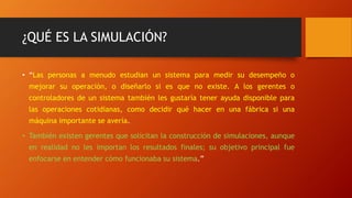 ¿QUÉ ES LA SIMULACIÓN?
• “Las personas a menudo estudian un sistema para medir su desempeño o
mejorar su operación, o diseñarlo si es que no existe. A los gerentes o
controladores de un sistema también les gustaría tener ayuda disponible para
las operaciones cotidianas, como decidir qué hacer en una fábrica si una
máquina importante se avería.
• También existen gerentes que solicitan la construcción de simulaciones, aunque
en realidad no les importan los resultados finales; su objetivo principal fue
enfocarse en entender cómo funcionaba su sistema.”
 