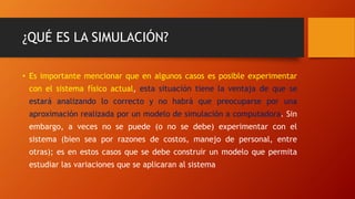 ¿QUÉ ES LA SIMULACIÓN?
• Es importante mencionar que en algunos casos es posible experimentar
con el sistema físico actual, esta situación tiene la ventaja de que se
estará analizando lo correcto y no habrá que preocuparse por una
aproximación realizada por un modelo de simulación a computadora. Sin
embargo, a veces no se puede (o no se debe) experimentar con el
sistema (bien sea por razones de costos, manejo de personal, entre
otras); es en estos casos que se debe construir un modelo que permita
estudiar las variaciones que se aplicaran al sistema
 
