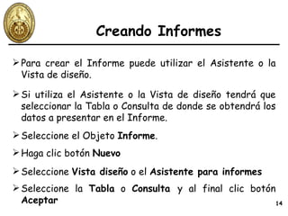 Creando Informes Para crear el Informe puede utilizar el Asistente o la Vista de diseño. Si utiliza el Asistente o la Vista de diseño tendrá que seleccionar la Tabla o Consulta de donde se obtendrá los datos a presentar en el Informe. Seleccione el Objeto  Informe . Haga clic botón  Nuevo Seleccione  Vista diseño  o el  Asistente para informes Seleccione la  Tabla  o  Consulta  y al final clic botón  Aceptar 