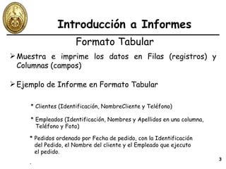 Introducción a Informes Formato Tabular Muestra e imprime los datos en Filas (registros) y Columnas (campos) Ejemplo de Informe en Formato Tabular * Clientes (Identificación, NombreCliente y Teléfono) * Empleados (Identificación, Nombres y Apellidos en una columna, Teléfono y Foto) * Pedidos ordenado por Fecha de pedido, con la Identificación del Pedido, el Nombre del cliente y el Empleado que ejecuto el pedido. . 