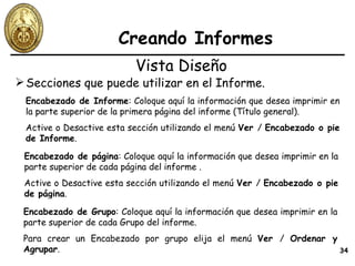 Creando Informes Secciones que puede utilizar en el Informe. Vista Diseño Encabezado de Informe : Coloque aquí la información que desea imprimir en la parte superior de la primera página del informe (Título general). Active o Desactive esta sección utilizando el menú  Ver  /  Encabezado o pie de Informe . Encabezado de página : Coloque aquí la información que desea imprimir en la parte superior de cada página del informe . Active o Desactive esta sección utilizando el menú  Ver  /  Encabezado o pie de página . Encabezado de Grupo : Coloque aquí la información que desea imprimir en la parte superior de cada Grupo del informe. Para crear un Encabezado por grupo elija el menú  Ver  /  Ordenar y Agrupar . 
