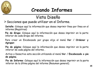 Creando Informes Secciones que puede utilizar en el Informe. Vista Diseño Detalle : Coloque aquí la información que desea imprimir línea por línea en el informe (Registros) Pie de página : Coloque aquí la información que desea imprimir en la parte inferior de cada página del informe . Active o Desactive esta sección utilizando el menú  Ver  /  Encabezado o pie de página . Pie de Grupo : Coloque aquí la información que desea imprimir en la parte inferior de cada Grupo del informe. Para crear un Encabezado por grupo elija el menú  Ver  /  Ordenar y Agrupar . Pie de Informe : Coloque aquí la información que desea imprimir en la parte inferior de la última página del informe (Resumen general). 