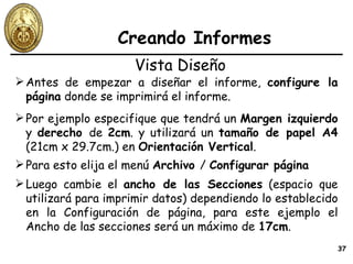 Creando Informes Antes de empezar a diseñar el informe,  configure la página  donde se imprimirá el informe. Vista Diseño Por ejemplo especifique que tendrá un  Margen izquierdo  y  derecho  de  2cm . y utilizará un  tamaño de papel A4  (21cm x 29.7cm.) en  Orientación Vertical . Para esto elija el menú  Archivo  /  Configurar página Luego cambie el  ancho de las Secciones  (espacio que utilizará para imprimir datos) dependiendo lo establecido en la Configuración de página, para este ejemplo el Ancho de las secciones será un máximo de  17cm . 