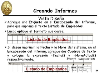 Creando Informes Agregue una  Etiqueta  en el  Encabezado del Informe , para que imprima el texto  Listado de Empleados . Vista Diseño Luego  aplique el formato  que desee. Si desea imprimir la  Fecha  y la  Hora  del sistema, en el  Encabezado del informe , agregue dos  Cuadros de texto  y coloque la expresión  =Fecha()  y  =HoraActual()  respectivamente. Etiqueta Cuadro de texto 