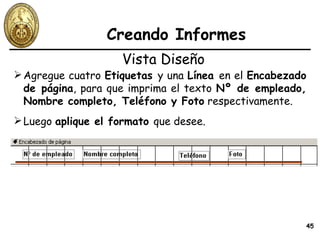 Creando Informes Agregue cuatro  Etiquetas  y una  Línea  en el  Encabezado de página , para que imprima el texto  Nº de empleado, Nombre completo, Teléfono y Foto  respectivamente. Vista Diseño Luego  aplique el formato  que desee. 