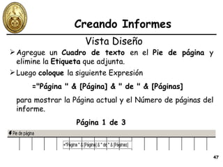 Creando Informes Agregue un  Cuadro de texto  en el  Pie de página  y elimine la  Etiqueta  que adjunta. Vista Diseño Luego  coloque  la siguiente Expresión  ="Página " & [Página] & " de " & [Páginas] para mostrar la Página actual y el Número de páginas del informe. Página 1 de 3 
