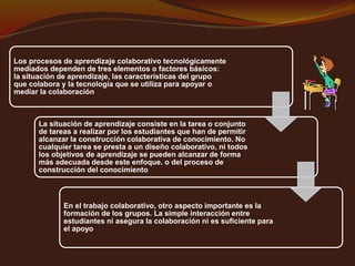 Los procesos de aprendizaje colaborativo tecnológicamente 
mediados dependen de tres elementos o factores básicos: 
la situación de aprendizaje, las características del grupo 
que colabora y la tecnología que se utiliza para apoyar o 
mediar la colaboración 
La situación de aprendizaje consiste en la tarea o conjunto 
de tareas a realizar por los estudiantes que han de permitir 
alcanzar la construcción colaborativa de conocimiento. No 
cualquier tarea se presta a un diseño colaborativo, ni todos 
los objetivos de aprendizaje se pueden alcanzar de forma 
más adecuada desde este enfoque. o del proceso de 
construcción del conocimiento 
En el trabajo colaborativo, otro aspecto importante es la 
formación de los grupos. La simple interacción entre 
estudiantes ni asegura la colaboración ni es suficiente para 
el apoyo 
 