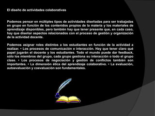 El diseño de actividades colaborativas 
Podemos pensar en múltiples tipos de actividades diseñadas para ser trabajadas 
en grupo en función de los contenidos propios de la materia y los materiales de 
aprendizaje disponibles, pero también hay que tener presente que, en cada caso, 
hay que diseñar aspectos relacionados con el proceso de gestión y organización 
de la actividad docente. 
Podemos asignar roles distintos a los estudiantes en función de la actividad a 
realizar. • Los procesos de comunicación e interacción. Hay que tener claro qué 
papel jugarán el docente y los estudiantes. Todo el mundo puede dar feedback, 
sólo los miembros del grupo, cada grupo gestiona su interacción o todo el grupo 
clase. • Los procesos de negociación y gestión de conflictos también son 
importantes. • La dimensión ética del aprendizaje colaborativo. • La evaluación, 
autoevaluación y coevaluación son fundamentales. 
