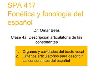 SPA 417
Fonética y fonología del
español
Dr. Omar Beas
Clase 4a: Descripción articulatoria de las
consonantes
1. Órganos y cavidades del tracto vocal
2. Criterios articulatorios para describir
las consonantes del español
 