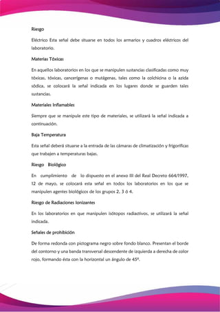 Riesgo
Eléctrico Esta señal debe situarse en todos los armarios y cuadros eléctricos del
laboratorio.
Materias Tóxicas
En aquellos laboratorios en los que se manipulen sustancias clasificadas como muy
tóxicas, tóxicas, cancerígenas o mutágenas, tales como la colchicina o la azida
sódica, se colocará la señal indicada en los lugares donde se guarden tales
sustancias.
Materiales Inflamables
Siempre que se manipule este tipo de materiales, se utilizará la señal indicada a
continuación.
Baja Temperatura
Esta señal deberá situarse a la entrada de las cámaras de climatización y frigoríficas
que trabajen a temperaturas bajas.
Riesgo Biológico
En cumplimiento de lo dispuesto en el anexo III del Real Decreto 664/1997,
12 de mayo, se colocará esta señal en todos los laboratorios en los que se
manipulen agentes biológicos de los grupos 2, 3 ó 4.
Riesgo de Radiaciones Ionizantes
En los laboratorios en que manipulen isótopos radiactivos, se utilizará la señal
indicada.
Señales de prohibición
De forma redonda con pictograma negro sobre fondo blanco. Presentan el borde
del contorno y una banda transversal descendente de izquierda a derecha de color
rojo, formando ésta con la horizontal un ángulo de 45º.
 