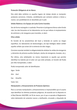 Protección Obligatoria de las Manos
Esta señal debe exhibirse en aquellos lugares de trabajo donde se manipulen
productos corrosivos, irritantes, sensibilizantes por contacto cutáneo o tóxico y
nocivo, con posibilidad de ser absorbidos por la piel.
Señales Relativas a los Equipos de Lucha Contra Incendios
Son de forma rectangular o cuadrada. Presentan el pictograma blanco sobre fondo
rojo. Las más frecuentes en los laboratorios son las que indican el emplazamiento
de extintores y de mangueras para incendios, es decir:
Otras señales
En función de las características del local y teniendo en cuenta sus riesgos
específicos, los laboratorios de biotecnología y de tipo biológico deben exhibir
aquellas señales que avisen de la existencia de tales riesgos.
Conviene recordar también la obligatoriedad de señalizar las salidas de emergencia
y elementos de primeros auxilios (botiquín, duchas de emergencia, lavaojos, etc.).
Por último, otra señalización no menos importante es aquella que permite
identificar las tuberías por el color con que están pintadas, en función del fluido
por ellas transportado, a saber:
fluido transportado color de identificacion
Agua Verde
Aire Azul
Gas Amarillo
Vacío Gris
Manipulación y Almacenamiento de Productos Químicos
Para su correcta manipulación y almacenamiento es imprescindible que el usuario
sepa identificar los distintos productos peligrosos, de acuerdo con lo dispuesto en
el Real Decreto 363/1995, de 10 de marzo, por el que se aprueba el Reglamento
sobre declaración de sustancias nuevas y clasificación, envasado y etiquetado de
 
