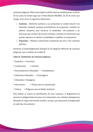 sustancias peligrosas. Dicho texto legal ha sufrido diversas modificaciones, la última
de las cuales ha tenido lugar por el Real Decreto 99/2003, de 24 de enero que
recoge, entre otras, las siguientes definiciones:
 Sustancias. - Elementos químicos y sus compuestos en estado natural o los
obtenidos mediante cualquier procedimiento de producción, incluidos los
aditivos necesarios para conservar la estabilidad del producto y las
impurezas que resultan del proceso utilizado, excluidos los disolventes que
puedan separarse sin afectar la estabilidad ni modificar la composición.
 Preparados. - Mezclas o disoluciones compuestas por dos o más sustancias
químicas.
Asimismo, el citado Reglamento distingue las 15 categorías diferentes de sustancias
peligrosas, que se indican en la tabla III.
Tabla III. Clasificación de sustancias peligrosas
• Explosivos • Corrosivos
• Comburentes • Irritantes
• Extremadamente inflamables • Sensibilizantes
• Fácilmente inflamables • Carcinógenos
• Inflamables• Mutágenos
• Muy tóxicos • Tóxicos para la reproducción
• Tóxicos • Peligrosos para el Medio Ambiente
Para facilitar al usuario la identificación de estas sustancias, el Reglamento ha
previsto la obligatoriedad de poner en el etiquetado unos símbolos (pictogramas)
dibujados en negro sobre fondo amarillo- naranja, que representan la peligrosidad
de cada tipo de productos.
 