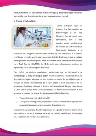 habitualmente en los laboratorios de biotecnología y de tipo biológico y describir
las medidas que deben implantarse para su prevención y control.
El Trabajo en Laboratorios
Como cualquier lugar de
trabajo, los laboratorios de
biotecnología y de tipo
biológico han de reunir unas
condiciones, que si bien
pueden variar notablemente
en función de su finalidad (un
laboratorio dedicado a la
obtención de antígenos monoclonales difiere de uno destinado a la mejora
genética de vegetales y éste, a su vez, es muy distinto de otro en el que se realizan
investigaciones microbiológicas), todos ellos deben estar acordes con lo dispuesto
en el Real Decreto 486/1997, de 14 de abril, sobre disposiciones mínimas de
seguridad y salud en los lugares de trabajo.
Para definir las distintas condiciones ambientales que los laboratorios de
biotecnología y de tipo biológico deben reunir conforme a lo establecido en las
disposiciones legales vigentes, se han tenido en cuenta las actividades que se
realizan en dichas dependencias de la upv, sobre la base documental de las
actuaciones llevadas a cabo por el Servicio de Prevención de Riesgos Laborales de
la UPV, con el apoyo de las visitas realizadas a las diferentes instalaciones. A este
respecto, se pueden considerar las siguientes actividades laborales:
 Tareas docentes y de administración
 Trabajos de investigación propiamente dichos, incluyendo las operaciones
preparatorias previas, mantenimiento de equipos, etc.
Seguidamente, pasamos a describir algunos de los aspectos a tener en cuenta en lo
concerniente a orden y limpieza, espacios de trabajo, ventilación, iluminación,
etc., resaltando los matices más relevantes.
 