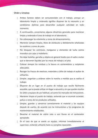 Orden y Limpieza
 Ambos factores deben ser consustanciales con el trabajo, porque un
laboratorio limpio y ordenado significa disponer de lo necesario y en
condiciones óptimas para desarrollar cualquier actividad en todo
momento.
 A continuación, presentamos algunas directrices generales para mantener
limpia y ordenada el área de trabajo en el laboratorio.
 No sobrecargar las estanterías y zonas de almacenamiento.
 Mantener siempre limpias, libres de obstáculos y debidamente señalizadas
las escaleras y zonas de paso.
 No bloquear los extintores, mangueras y elementos de lucha contra
incendios con cajas o mobiliario.
 No dejar botellas, garrafas y objetos en general tirados por el suelo y evitar
que se derramen líquidos por las mesas de trabajo y el piso.
 Colocar siempre los residuos y la basura en contenedores y recipientes
adecuados.
 Recoger los frascos de reactivos, materiales y útiles de trabajo al acabar de
utilizarlos.
 Limpiar, organizar y ordenar sobre la marcha a medida que se realiza el
trabajo.
 Disponer de un lugar en el puesto de trabajo que resulte fácilmente
accesible, que se pueda utilizar sin llegar a saturarlo y sin que queden ocultos
los útiles y equipos de uso habitual, así como los manuales de instrucciones.
 Mantener limpio el puesto de trabajo, evitando que se acumule suciedad,
polvo o restos de los productos utilizados.
 Limpiar, guardar y conservar correctamente el material y los equipos
después de usarlos, de acuerdo con las instrucciones y los programas de
mantenimiento establecidos.
 Desechar el material de vidrio roto o con fisuras en el contenedor
apropiado.
 En el caso de que se averíe un equipo, informar inmediatamente al
supervisor, evitando utilizarlo hasta su completa reparación.
 