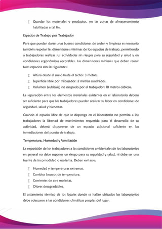  Guardar los materiales y productos, en las zonas de almacenamiento
habilitadas a tal fin.
Espacios de Trabajo por Trabajador
Para que puedan darse unas buenas condiciones de orden y limpieza es necesario
también respetar las dimensiones mínimas de los espacios de trabajo, permitiendo
a trabajadores realizar sus actividades sin riesgos para su seguridad y salud y en
condiciones ergonómicas aceptables. Las dimensiones mínimas que deben reunir
tales espacios son las siguientes:
 Altura desde el suelo hasta el techo: 3 metros.
 Superficie libre por trabajador: 2 metros cuadrados.
 Volumen (cubicaje) no ocupado por el trabajador: 10 metros cúbicos.
La separación entre los elementos materiales existentes en el laboratorio deberá
ser suficiente para que los trabajadores puedan realizar su labor en condiciones de
seguridad, salud y bienestar.
Cuando el espacio libre de que se disponga en el laboratorio no permita a los
trabajadores la libertad de movimientos requerida para el desarrollo de su
actividad, deberá disponerse de un espacio adicional suficiente en las
inmediaciones del puesto de trabajo.
Temperatura, Humedad y Ventilación
La exposición de los trabajadores a las condiciones ambientales de los laboratorios
en general no debe suponer un riesgo para su seguridad y salud, ni debe ser una
fuente de incomodidad o molestia. Deben evitarse:
 Humedad y temperaturas extremas.
 Cambios bruscos de temperatura.
 Corrientes de aire molestas.
 Olores desagradables.
El aislamiento térmico de los locales donde se hallan ubicados los laboratorios
debe adecuarse a las condiciones climáticas propias del lugar.
 
