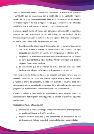A modo de resumen, la tabla I muestra las condiciones de temperatura, humedad
y ventilación que, de conformidad con lo establecido en la legislación vigente
(anexo III del Real Decreto 486/1997, 14 de abril) deben reunir los laboratorios
de biotecnología y de tipo biológico en los que se desarrollan las diferentes
actividades que se indicaron en el apartado 1 del presente manual.
Mención especial merece el trabajo con cámaras de climatización y frigoríficas.
Aunque, por las características propias del trabajo no sea habitual que los
trabajadores permanezcan en su interior durante espacios de tiempo prolongados,
es preciso tener en cuenta las siguientes precauciones:
 Considerando las diferencias de temperatura con el exterior, las personas
que deban acceder al interior de dichas cámaras irán provistas de ropa
adecuada, especialmente en aquellas cuya temperatura es inferior a 0 ºC.
 Las puertas de las cámaras de climatización deben disponer de un sistema
de cierre que facilite la apertura desde su interior. En ningún caso deberán
disponer de cerradura con llave.
 Es conveniente que en el exterior de dichas cámaras exista una señal
luminosa que advierta de la presencia de personas en su interior.
Con independencia de las condiciones de aireación del local, siempre que sea
necesario manipular productos que puedan originar emanaciones de sustancias
peligrosas u olores desagradables, el trabajo en cuestión se llevará a cabo bajo
campana extractora, que deberá ir provista de filtros adecuados y estar sujeta a un
programa de mantenimiento preventivo acorde a sus características.
Cuando el trabajo se lleve a cabo en invernaderos y especialmente, cuando se
realicen labores de fumigación con plaguicidas, se tendrán en cuenta las siguientes
precauciones:
Precauciones Previas a la Aplicación
 Disponer de la autorización legal correspondiente (carnet de manipulador)
en función del tipo de aplicación a realizar.
 Elegir el producto adecuado y leer atentamente las instrucciones de uso
contenidas en la hoja de seguridad, respetando las dosis recomendadas.
 