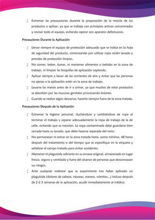  Extremar las precauciones durante la preparación de la mezcla de los
productos a aplicar, ya que se trabaja con principios activos concentrados
y revisar todo el equipo, evitando operar con aparatos defectuosos.
Precauciones Durante la Aplicación
 Llevar siempre el equipo de protección adecuado que se indica en la hoja
de seguridad del producto, comenzando por utilizar ropa recién lavada y
prendas de protección limpias.
 No comer, beber, fumar, ni mantener alimentos o bebidas en la zona de
trabajo, ni limpiar las boquillas de aplicación soplando.
 Aplicar siempre a favor de las corrientes de aire y evitar que las personas
no ajenas a la aplicación estén en la zona de trabajo.
 Lavarse las manos antes de ir a orinar, ya que muchos de estos productos
se absorben por las mucosas genitales provocando lesiones.
 Cuando se realice algún descanso, hacerlo siempre fuera de la zona tratada.
Precauciones Después de la Aplicación
 Extremar la higiene personal, duchándose y cambiándose de ropa al
terminar el trabajo y separar adecuadamente la ropa de trabajo de la de
calle, evitando que se mezclen. La ropa contaminada debe guardarse bien
cerrada hasta su lavado, que debe hacerse separada del resto.
 No permanecer ni entrar en la zona tratada hasta, como mínimo, 48 horas
después del tratamiento o del tiempo que se especifique en la etiqueta y
señalizar el campo tratado para evitar accidentes.
 Mantener el plaguicida sobrante en su envase original, almacenado en lugar
fresco, seguro y ventilado y fuera del alcance de personas que desconozcan
sus riesgos.
 Ante cualquier malestar que se experimente tras haber aplicado un
plaguicida (dolores de cabeza, náuseas, mareos, vómitos...) incluso después
de 2 ó 3 semanas de la aplicación, acudir inmediatamente al médico.
 