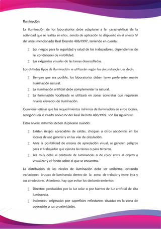 Iluminación
La iluminación de los laboratorios debe adaptarse a las características de la
actividad que se realiza en ellos, siendo de aplicación lo dispuesto en el anexo IV
del antes mencionado Real Decreto 486/1997, teniendo en cuenta:
 Los riesgos para la seguridad y salud de los trabajadores, dependientes de
las condiciones de visibilidad.
 Las exigencias visuales de las tareas desarrolladas.
Los distintos tipos de iluminación se utilizarán según las circunstancias, es decir:
 Siempre que sea posible, los laboratorios deben tener preferente- mente
iluminación natural.
 La iluminación artificial debe complementar la natural.
 La iluminación localizada se utilizará en zonas concretas que requieran
niveles elevados de iluminación.
Conviene señalar que los requerimientos mínimos de iluminación en estos locales,
recogidos en el citado anexo IV del Real Decreto 486/1997, son los siguientes:
Estos niveles mínimos deben duplicarse cuando:
 Existan riesgos apreciables de caídas, choques u otros accidentes en los
locales de uso general y en las vías de circulación.
 Ante la posibilidad de errores de apreciación visual, se generen peligros
para el trabajador que ejecuta las tareas o para terceros.
 Sea muy débil el contraste de luminancias o de color entre el objeto a
visualizar y el fondo sobre el que se encuentra.
La distribución de los niveles de iluminación debe ser uniforme, evitando
variaciones bruscas de luminancia dentro de la zona de trabajo y entre ésta y
sus alrededores. Asimismo, hay que evitar los deslumbramientos:
 Directos: producidos por la luz solar o por fuentes de luz artificial de alta
luminancia.
 Indirectos: originados por superficies reflectantes situadas en la zona de
operación o sus proximidades.
 