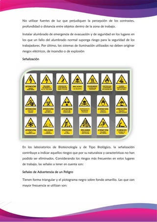 No utilizar fuentes de luz que perjudiquen la percepción de los contrastes,
profundidad o distancia entre objetos dentro de la zona de trabajo.
Instalar alumbrado de emergencia de evacuación y de seguridad en los lugares en
los que un fallo del alumbrado normal suponga riesgo para la seguridad de los
trabajadores. Por último, los sistemas de iluminación utilizados no deben originar
riesgos eléctricos, de incendio o de explosión
Señalización
En los laboratorios de Biotecnología y de Tipo Biológico, la señalización
contribuye a indicar aquellos riesgos que por su naturaleza y características no han
podido ser eliminados. Considerando los riesgos más frecuentes en estos lugares
de trabajo, las señales a tener en cuenta son:
Señales de Advertencia de un Peligro
Tienen forma triangular y el pictograma negro sobre fondo amarillo. Las que con
mayor frecuencia se utilizan son:
 